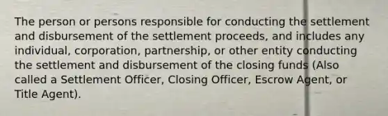 The person or persons responsible for conducting the settlement and disbursement of the settlement proceeds, and includes any individual, corporation, partnership, or other entity conducting the settlement and disbursement of the closing funds (Also called a Settlement Officer, Closing Officer, Escrow Agent, or Title Agent).