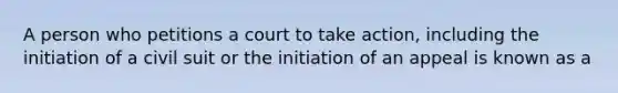 A person who petitions a court to take action, including the initiation of a civil suit or the initiation of an appeal is known as a