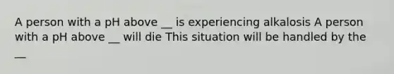 A person with a pH above __ is experiencing alkalosis A person with a pH above __ will die This situation will be handled by the __