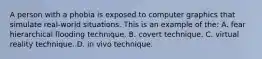 A person with a phobia is exposed to computer graphics that simulate real-world situations. This is an example of the: A. fear hierarchical flooding technique. B. covert technique. C. virtual reality technique. D. in vivo technique.