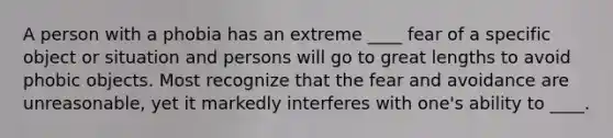 A person with a phobia has an extreme ____ fear of a specific object or situation and persons will go to great lengths to avoid phobic objects. Most recognize that the fear and avoidance are unreasonable, yet it markedly interferes with one's ability to ____.