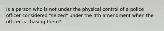 Is a person who is not under the physical control of a police officer considered "seized" under the 4th amendment when the officer is chasing them?