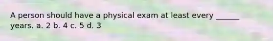 A person should have a physical exam at least every ______ years. a. 2 b. 4 c. 5 d. 3