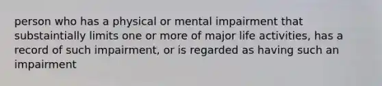 person who has a physical or mental impairment that substaintially limits one or more of major life activities, has a record of such impairment, or is regarded as having such an impairment