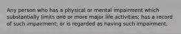 Any person who has a physical or mental impairment which substantially limits one or more major life activities; has a record of such impairment; or is regarded as having such impairment.