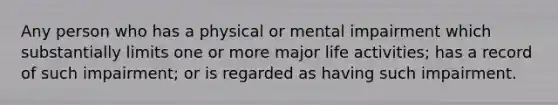 Any person who has a physical or mental impairment which substantially limits one or more major life activities; has a record of such impairment; or is regarded as having such impairment.