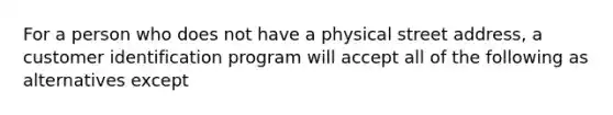 For a person who does not have a physical street address, a customer identification program will accept all of the following as alternatives except