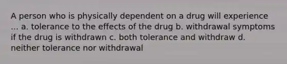 A person who is physically dependent on a drug will experience ... a. tolerance to the effects of the drug b. withdrawal symptoms if the drug is withdrawn c. both tolerance and withdraw d. neither tolerance nor withdrawal