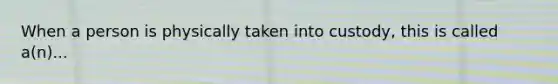 When a person is physically taken into custody, this is called a(n)...