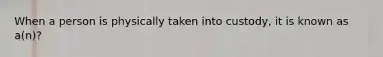 When a person is physically taken into custody, it is known as a(n)?