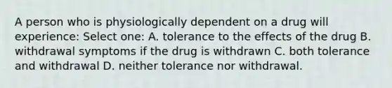 A person who is physiologically dependent on a drug will experience: Select one: A. tolerance to the effects of the drug B. withdrawal symptoms if the drug is withdrawn C. both tolerance and withdrawal D. neither tolerance nor withdrawal.