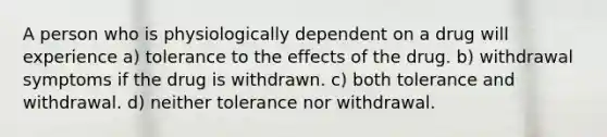 A person who is physiologically dependent on a drug will experience a) tolerance to the effects of the drug. b) withdrawal symptoms if the drug is withdrawn. c) both tolerance and withdrawal. d) neither tolerance nor withdrawal.