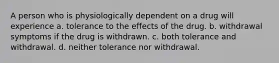 A person who is physiologically dependent on a drug will experience​ a. tolerance to the effects of the drug. b. withdrawal symptoms if the drug is withdrawn. c. both tolerance and withdrawal. d. neither tolerance nor withdrawal.