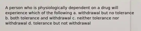 A person who is physiologically dependent on a drug will experience which of the following a. withdrawal but no tolerance b. both tolerance and withdrawal c. neither tolerance nor withdrawal d. tolerance but not withdrawal