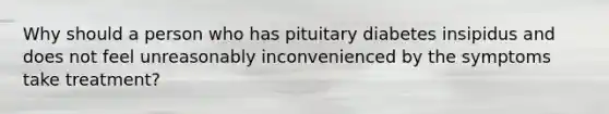 Why should a person who has pituitary diabetes insipidus and does not feel unreasonably inconvenienced by the symptoms take treatment?