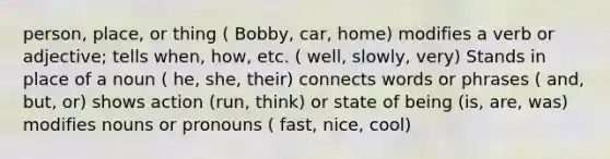 person, place, or thing ( Bobby, car, home) modifies a verb or adjective; tells when, how, etc. ( well, slowly, very) Stands in place of a noun ( he, she, their) connects words or phrases ( and, but, or) shows action (run, think) or state of being (is, are, was) modifies nouns or pronouns ( fast, nice, cool)