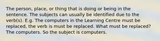 The person, place, or thing that is doing or being in the sentence. The subjects can usually be identified due to the verb(s). E.g. The computers in the Learning Centre must be replaced, the verb is must be replaced. What must be replaced? The computers. So the subject is computers.