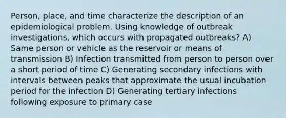 Person, place, and time characterize the description of an epidemiological problem. Using knowledge of outbreak investigations, which occurs with propagated outbreaks? A) Same person or vehicle as the reservoir or means of transmission B) Infection transmitted from person to person over a short period of time C) Generating secondary infections with intervals between peaks that approximate the usual incubation period for the infection D) Generating tertiary infections following exposure to primary case