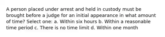 A person placed under arrest and held in custody must be brought before a judge for an initial appearance in what amount of time? Select one: a. Within six hours b. Within a reasonable time period c. There is no time limit d. Within one month