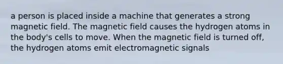 a person is placed inside a machine that generates a strong magnetic field. The magnetic field causes the hydrogen atoms in the body's cells to move. When the magnetic field is turned off, the hydrogen atoms emit electromagnetic signals