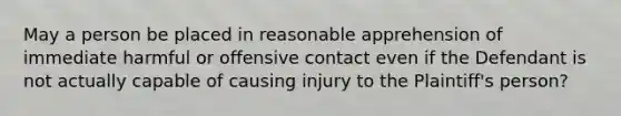 May a person be placed in reasonable apprehension of immediate harmful or offensive contact even if the Defendant is not actually capable of causing injury to the Plaintiff's person?