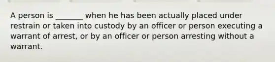 A person is _______ when he has been actually placed under restrain or taken into custody by an officer or person executing a warrant of arrest, or by an officer or person arresting without a warrant.