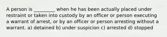 A person is _________ when he has been actually placed under restraint or taken into custody by an officer or person executing a warrant of arrest, or by an officer or person arresting without a warrant. a) detained b) under suspicion c) arrested d) stopped