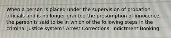 When a person is placed under the supervision of probation officials and is no longer granted the presumption of innocence, the person is said to be in which of the following steps in the criminal justice system? Arrest Corrections. Indictment Booking