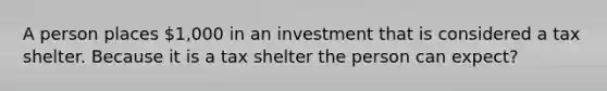 A person places 1,000 in an investment that is considered a tax shelter. Because it is a tax shelter the person can expect?