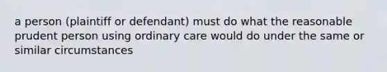 a person (plaintiff or defendant) must do what the reasonable prudent person using ordinary care would do under the same or similar circumstances