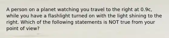 A person on a planet watching you travel to the right at 0.9c, while you have a flashlight turned on with the light shining to the right. Which of the following statements is NOT true from your point of view?