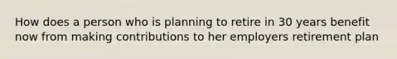 How does a person who is planning to retire in 30 years benefit now from making contributions to her employers retirement plan