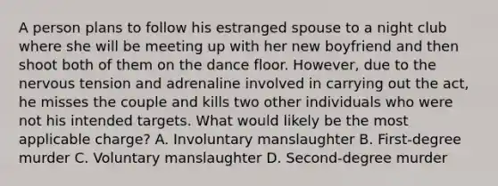 A person plans to follow his estranged spouse to a night club where she will be meeting up with her new boyfriend and then shoot both of them on the dance floor. However, due to the nervous tension and adrenaline involved in carrying out the act, he misses the couple and kills two other individuals who were not his intended targets. What would likely be the most applicable charge? A. Involuntary manslaughter B. First-degree murder C. Voluntary manslaughter D. Second-degree murder