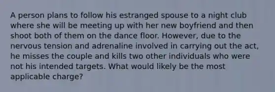 A person plans to follow his estranged spouse to a night club where she will be meeting up with her new boyfriend and then shoot both of them on the dance floor. However, due to the nervous tension and adrenaline involved in carrying out the act, he misses the couple and kills two other individuals who were not his intended targets. What would likely be the most applicable charge?