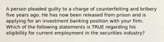 A person pleaded guilty to a charge of counterfeiting and bribery five years ago. He has now been released from prison and is applying for an investment banking position with your firm. Which of the following statements is TRUE regarding his eligibility for current employment in the securities industry?