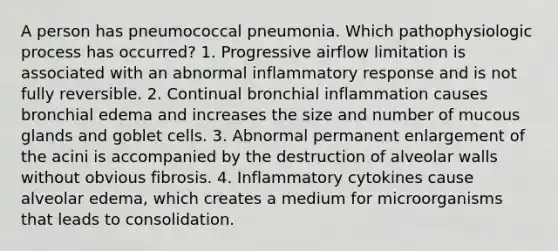 A person has pneumococcal pneumonia. Which pathophysiologic process has occurred? 1. Progressive airflow limitation is associated with an abnormal inflammatory response and is not fully reversible. 2. Continual bronchial inflammation causes bronchial edema and increases the size and number of mucous glands and goblet cells. 3. Abnormal permanent enlargement of the acini is accompanied by the destruction of alveolar walls without obvious fibrosis. 4. Inflammatory cytokines cause alveolar edema, which creates a medium for microorganisms that leads to consolidation.