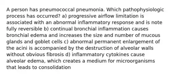 A person has pneumococcal pneumonia. Which pathophysiologic process has occurred? a) progressive airflow limitation is associated with an abnormal inflammatory response and is note fully reversible b) continual bronchial inflammation causes bronchial edema and increases the size and number of mucous glands and goblet cells c) abnormal permanent enlargement of the acini is accompanied by the destruction of alveolar walls without obvious fibrosis d) inflammatory cytokines cause alveolar edema, which creates a medium for microorganisms that leads to consolidation