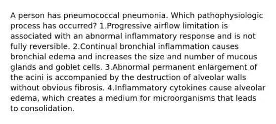 A person has pneumococcal pneumonia. Which pathophysiologic process has occurred? 1.Progressive airflow limitation is associated with an abnormal inflammatory response and is not fully reversible. 2.Continual bronchial inflammation causes bronchial edema and increases the size and number of mucous glands and goblet cells. 3.Abnormal permanent enlargement of the acini is accompanied by the destruction of alveolar walls without obvious fibrosis. 4.Inflammatory cytokines cause alveolar edema, which creates a medium for microorganisms that leads to consolidation.