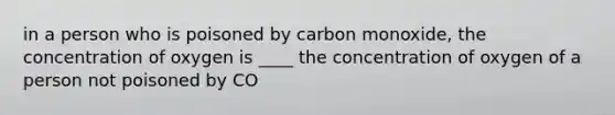 in a person who is poisoned by carbon monoxide, the concentration of oxygen is ____ the concentration of oxygen of a person not poisoned by CO