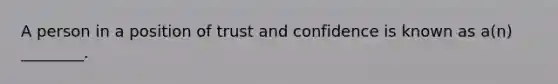 A person in a position of trust and confidence is known as a(n) ________.