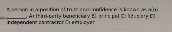 A person in a position of trust and confidence is known as a(n) ________. A) third-party beneficiary B) principal C) fiduciary D) independent contractor E) employer