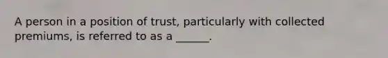 A person in a position of trust, particularly with collected premiums, is referred to as a ______.