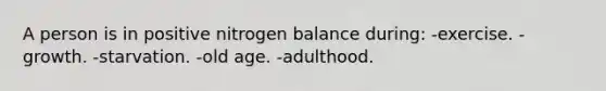 A person is in positive nitrogen balance during: -exercise. -growth. -starvation. -old age. -adulthood.