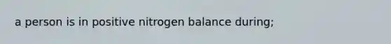 a person is in positive nitrogen balance during;