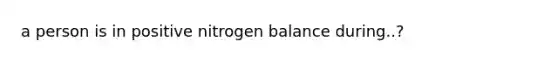 a person is in positive nitrogen balance during..?