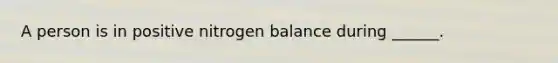 A person is in positive nitrogen balance during ______.