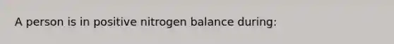 A person is in positive nitrogen balance during: