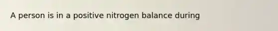 A person is in a positive nitrogen balance during