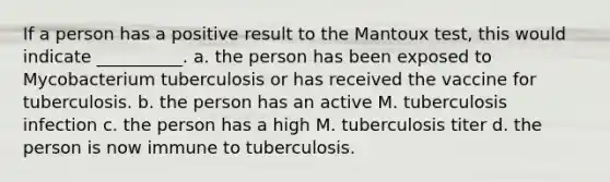 If a person has a positive result to the Mantoux test, this would indicate __________. a. the person has been exposed to Mycobacterium tuberculosis or has received the vaccine for tuberculosis. b. the person has an active M. tuberculosis infection c. the person has a high M. tuberculosis titer d. the person is now immune to tuberculosis.