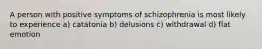 A person with positive symptoms of schizophrenia is most likely to experience a) catatonia b) delusions c) withdrawal d) flat emotion